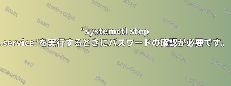 "systemctl stop .service"を実行するときにパスワードの確認が必要です。