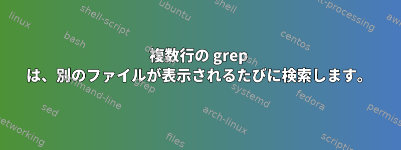 複数行の grep は、別のファイルが表示されるたびに検索します。