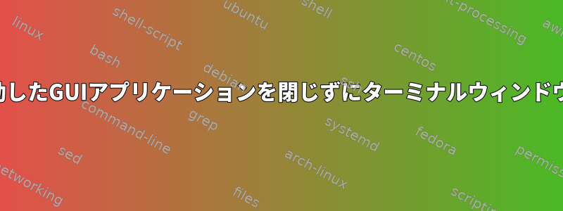 ターミナルウィンドウで起動したGUIアプリケーションを閉じずにターミナルウィンドウを自動的に閉じる方法は？