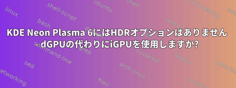 KDE Neon Plasma 6にはHDRオプションはありません - dGPUの代わりにiGPUを使用しますか?