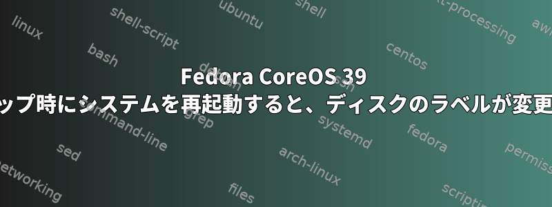 Fedora CoreOS 39 のセットアップ時にシステムを再起動すると、ディスクのラベルが変更されます。