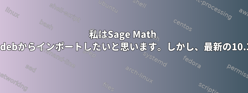 私はSage Math 9.5を持っていて、私が実行したaptまたは.debからインポートしたいと思います。しかし、最新の10.3バージョンにアップグレードする方法は？