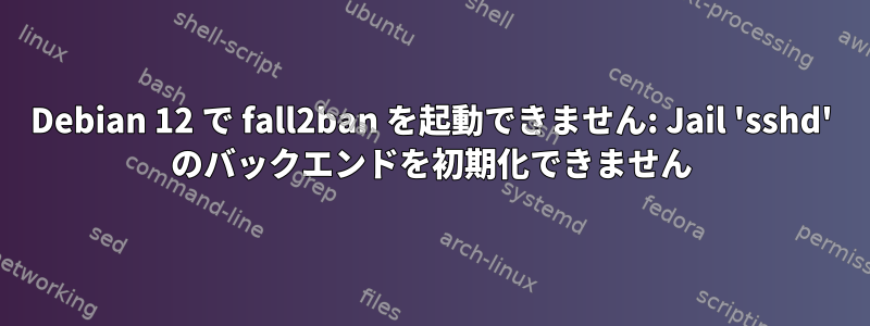 Debian 12 で fall2ban を起動できません: Jail 'sshd' のバックエンドを初期化できません