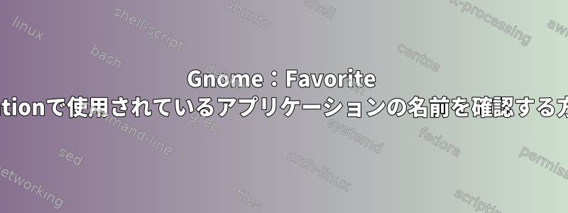 Gnome：Favorite Applicationで使用されているアプリケーションの名前を確認する方法は？