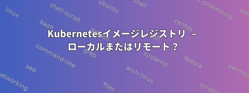 Kubernetesイメージレジストリ – ローカルまたはリモート？