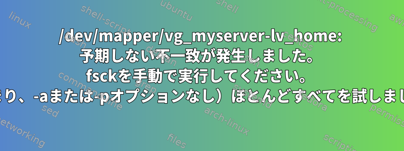 /dev/mapper/vg_myserver-lv_home: 予期しない不一致が発生しました。 fsckを手動で実行してください。 （つまり、-aまたは-pオプションなし）ほとんどすべてを試しました。