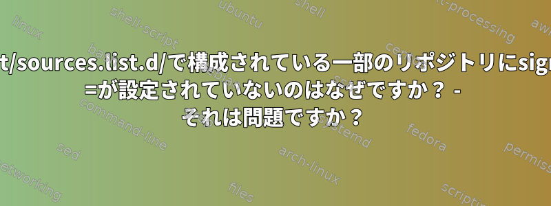 /etc/apt/sources.list.d/で構成されている一部のリポジトリにsigned-by =が設定されていないのはなぜですか？ - それは問題ですか？