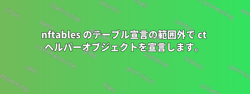 nftables のテーブル宣言の範囲外で ct ヘルパーオブジェクトを宣言します。