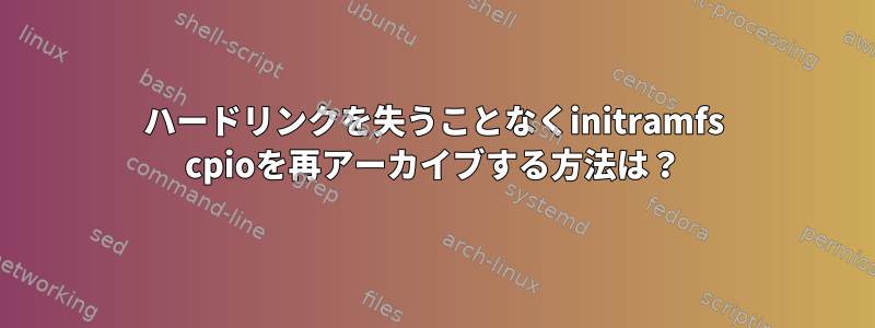 ハードリンクを失うことなくinitramfs cpioを再アーカイブする方法は？