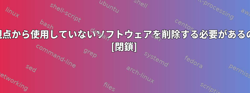 セキュリティの観点から使用していないソフトウェアを削除する必要があるのはなぜですか？ [閉鎖]