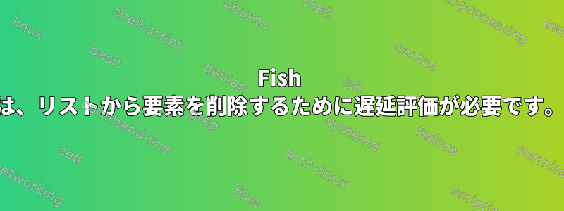 Fish は、リストから要素を削除するために遅延評価が必要です。