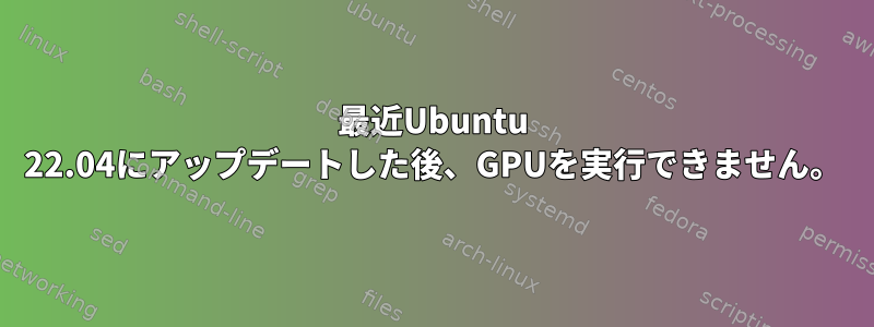 最近Ubuntu 22.04にアップデートした後、GPUを実行できません。