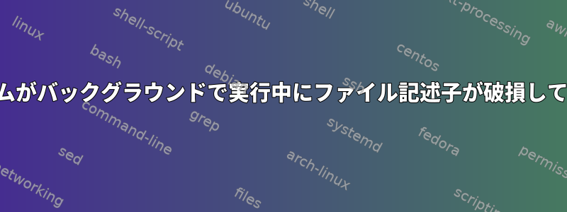 プログラムがバックグラウンドで実行中にファイル記述子が破損しています。