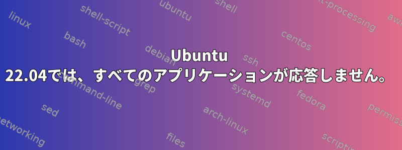 Ubuntu 22.04では、すべてのアプリケーションが応答しません。