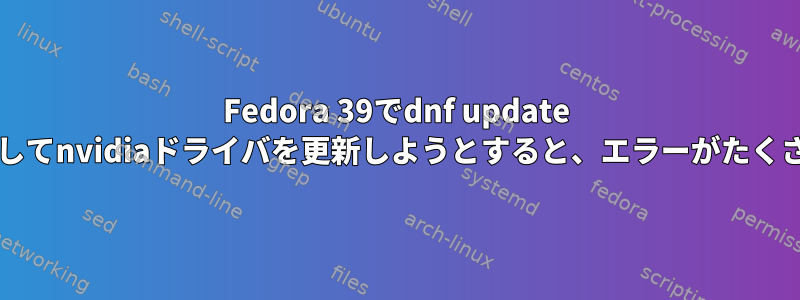 Fedora 39でdnf update --refreshを使用してnvidiaドライバを更新しようとすると、エラーがたくさん発生します。