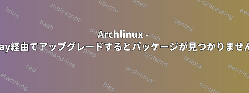 Archlinux - yay経由でアップグレードするとパッケージが見つかりません