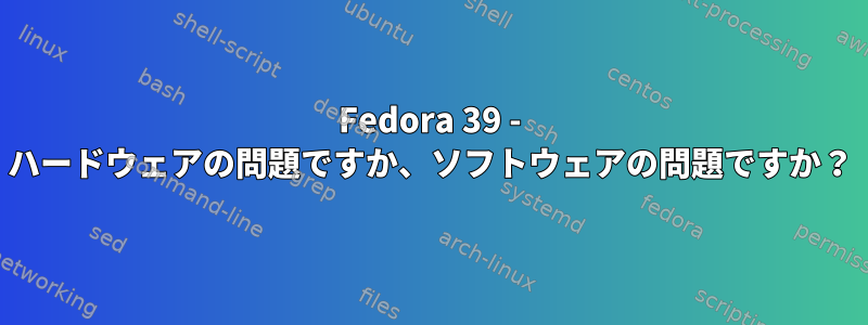 Fedora 39 - ハードウェアの問題ですか、ソフトウェアの問題ですか？