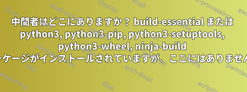 中間者はどこにありますか？ build-essential または python3, python3-pip, python3-setuptools, python3-wheel, ninja-build パッケージがインストールされていますが、ここにはありません。