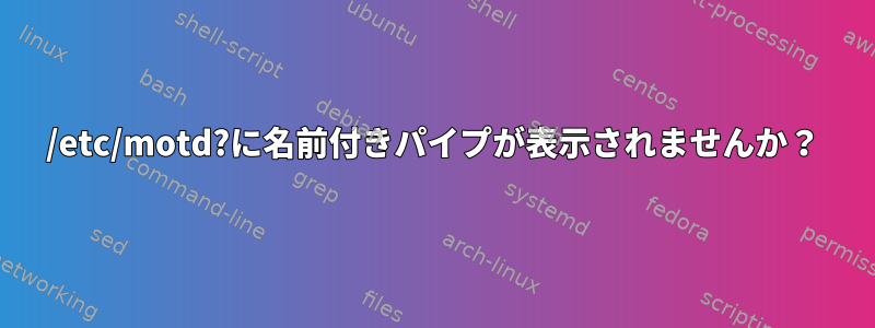 /etc/motd?に名前付きパイプが表示されませんか？