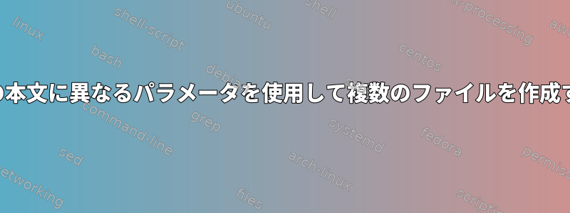 各ファイルの本文に異なるパラメータを使用して複数のファイルを作成する方法は？