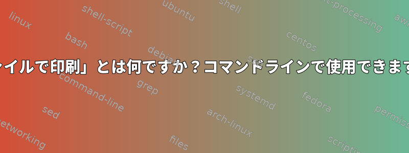 「ファイルで印刷」とは何ですか？コマンドラインで使用できますか？