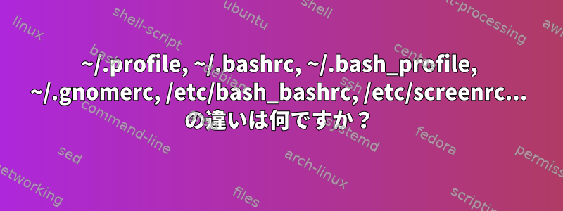 ~/.profile, ~/.bashrc, ~/.bash_profile, ~/.gnomerc, /etc/bash_bashrc, /etc/screenrc... の違いは何ですか？