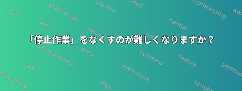 「停止作業」をなくすのが難しくなりますか？