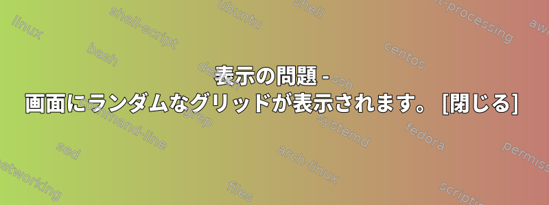 表示の問題 - 画面にランダムなグリッドが表示されます。 [閉じる]