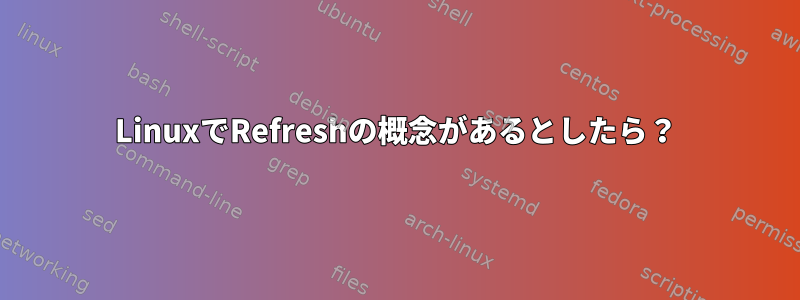 LinuxでRefreshの概念があるとしたら？