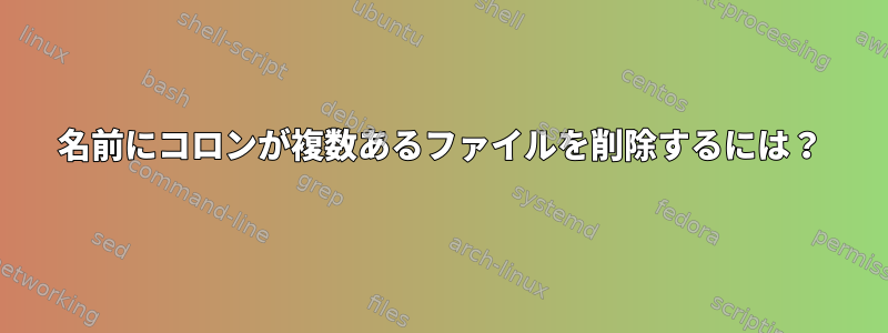 名前にコロンが複数あるファイルを削除するには？