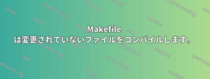 Makefile は変更されていないファイルをコンパイルします。