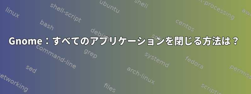 Gnome：すべてのアプリケーションを閉じる方法は？