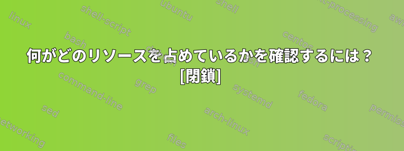 何がどのリソースを占めているかを確認するには？ [閉鎖]