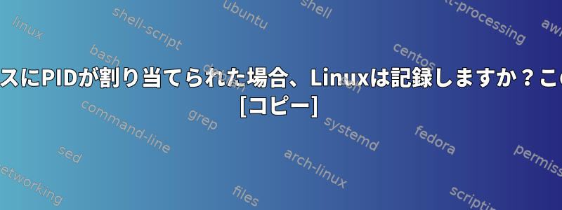 プロセスが開始され、プロセスにPIDが割り当てられた場合、Linuxは記録しますか？このログはどこにありますか？ [コピー]