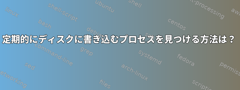 定期的にディスクに書き込むプロセスを見つける方法は？