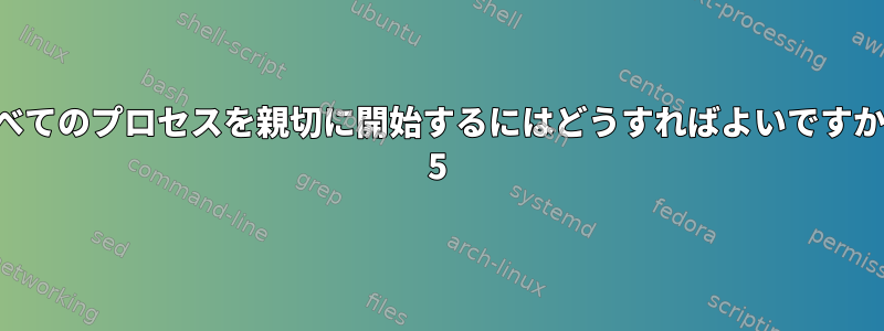 すべてのプロセスを親切に開始するにはどうすればよいですか？ 5