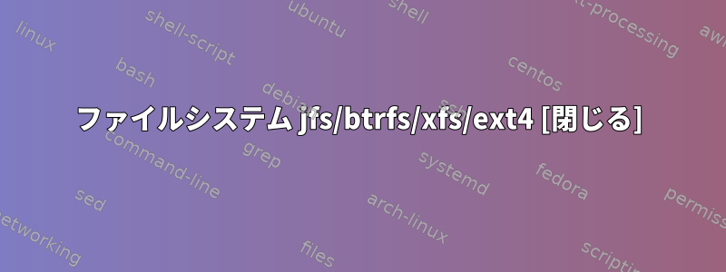 ファイルシステム jfs/btrfs/xfs/ext4 [閉じる]