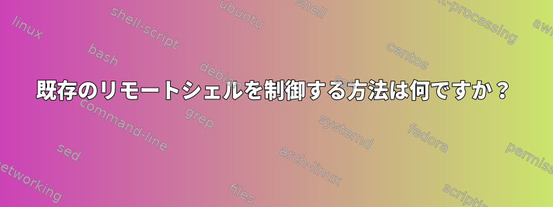 既存のリモートシェルを制御する方法は何ですか？