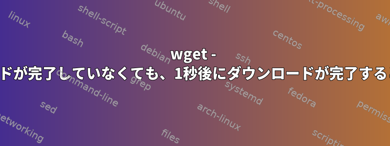 wget - 実際にダウンロードが完了していなくても、1秒後にダウンロードが完了すると見なされます。