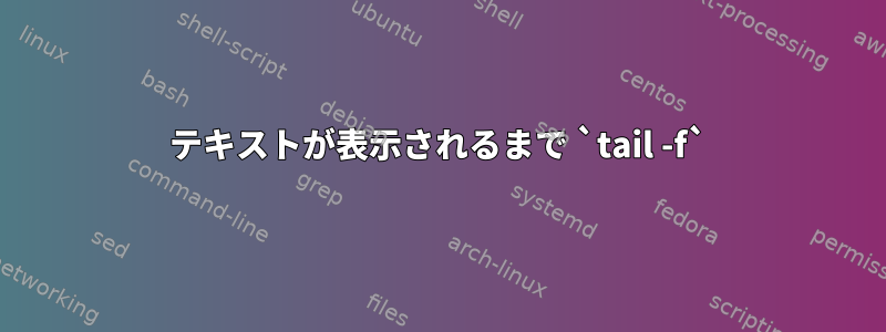 テキストが表示されるまで `tail -f`