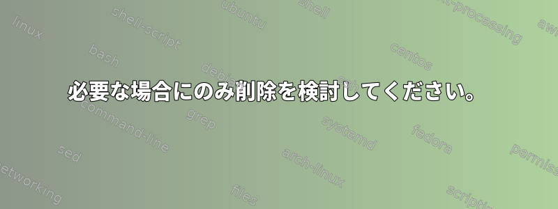 必要な場合にのみ削除を検討してください。