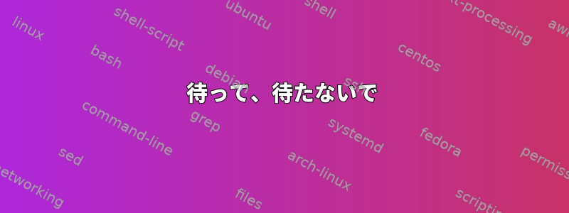 待って、待たないで