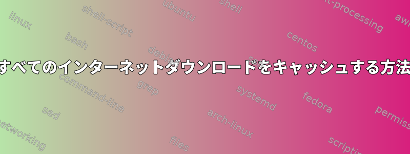 すべてのインターネットダウンロードをキャッシュする方法