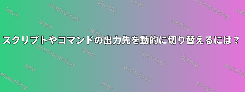 スクリプトやコマンドの出力先を動的に切り替えるには？