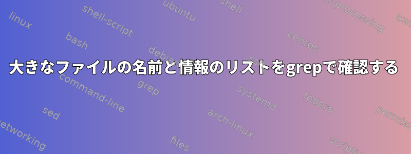 大きなファイルの名前と情報のリストをgrepで確認する