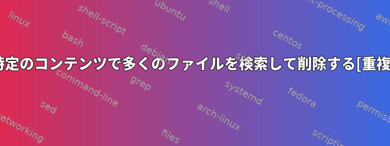 特定のコンテンツで多くのファイルを検索して削除する[重複]