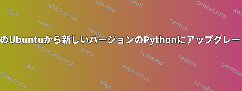 古いバージョンのUbuntuから新しいバージョンのPythonにアップグレードできますか？