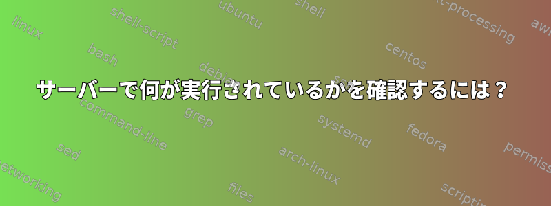 サーバーで何が実行されているかを確認するには？