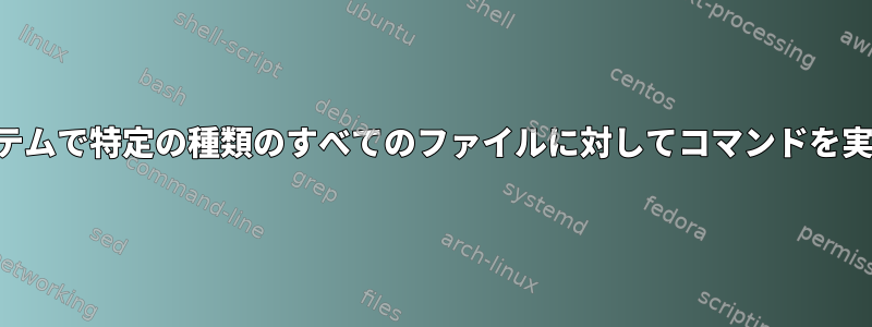 ファイルシステムで特定の種類のすべてのファイルに対してコマンドを実行するには？