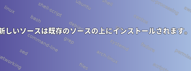 新しいソースは既存のソースの上にインストールされます。